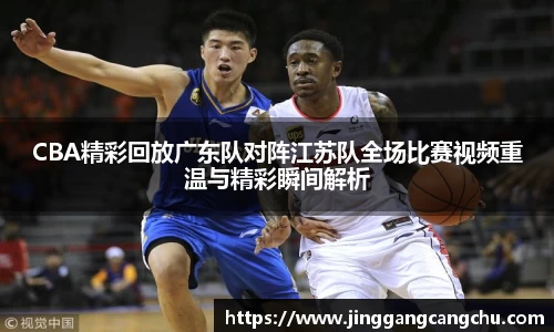 CBA精彩回放广东队对阵江苏队全场比赛视频重温与精彩瞬间解析