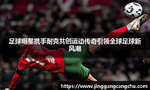 足球明星携手耐克共创运动传奇引领全球足球新风潮