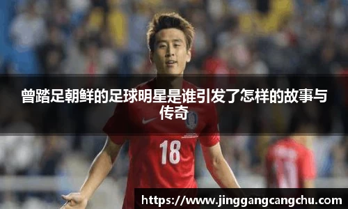 曾踏足朝鲜的足球明星是谁引发了怎样的故事与传奇